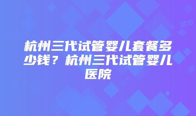杭州三代试管婴儿套餐多少钱？杭州三代试管婴儿医院