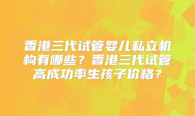 香港三代试管婴儿私立机构有哪些?香港三代试管高成功率生孩子价格?