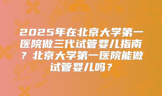 2025年在北京大学第一医院做三代试管婴儿指南？北京大学第一医院能做试管婴儿吗？