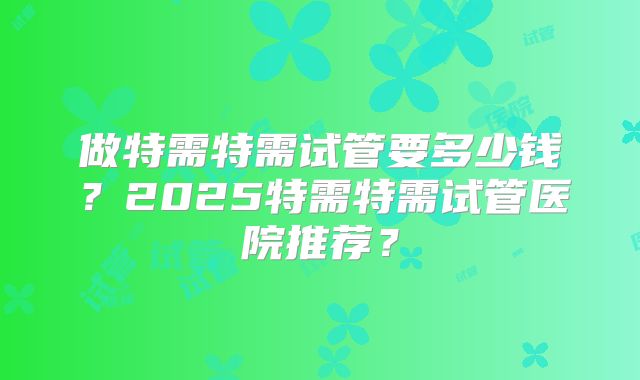 做特需特需试管要多少钱？2025特需特需试管医院推荐？