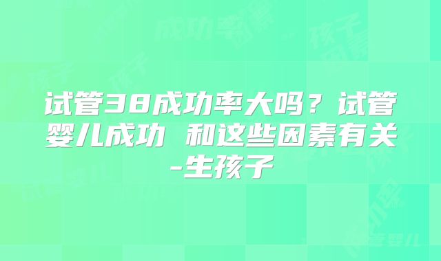 试管38成功率大吗？试管婴儿成功 和这些因素有关-生孩子
