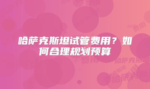 哈萨克斯坦试管费用?如何合理规划预算