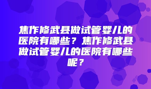 焦作修武县做试管婴儿的医院有哪些？焦作修武县做试管婴儿的医院有哪些呢？