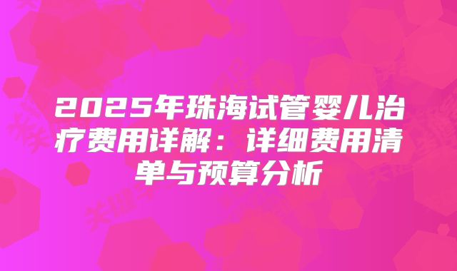 2025年珠海试管婴儿治疗费用详解：详细费用清单与预算分析