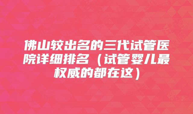 佛山较出名的三代试管医院详细排名（试管婴儿最权威的都在这）