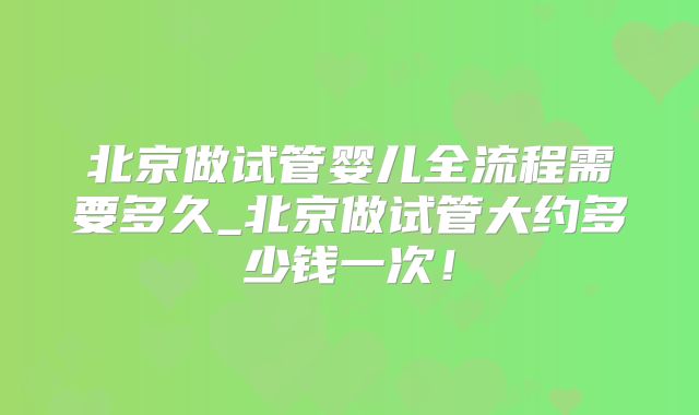 北京做试管婴儿全流程需要多久_北京做试管大约多少钱一次！