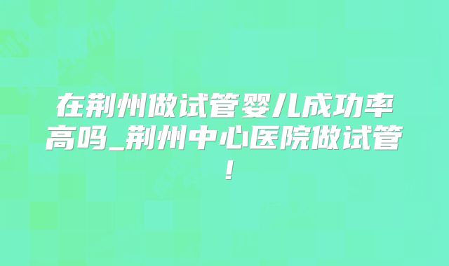 在荆州做试管婴儿成功率高吗_荆州中心医院做试管！