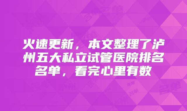 火速更新，本文整理了泸州五大私立试管医院排名名单，看完心里有数