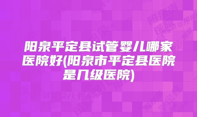 阳泉平定县试管婴儿哪家医院好(阳泉市平定县医院是几级医院)