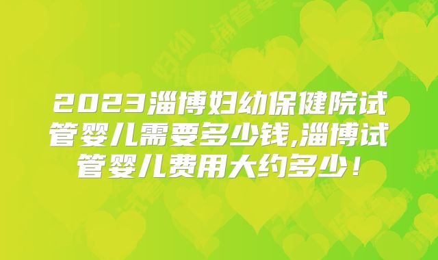 2023淄博妇幼保健院试管婴儿需要多少钱,淄博试管婴儿费用大约多少!