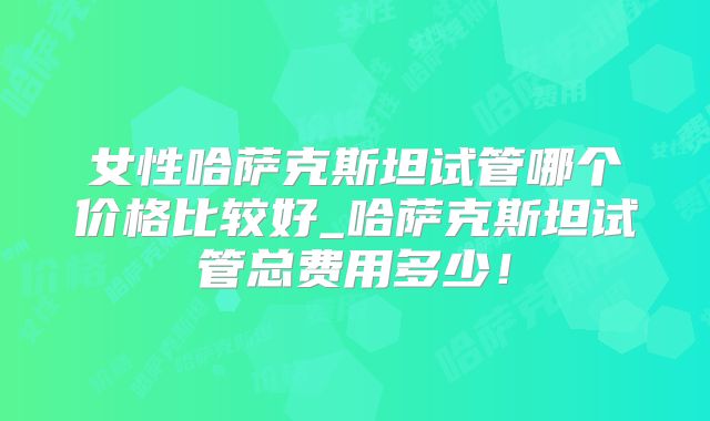 女性哈萨克斯坦试管哪个价格比较好_哈萨克斯坦试管总费用多少！