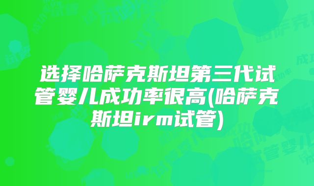 选择哈萨克斯坦第三代试管婴儿成功率很高(哈萨克斯坦irm试管)
