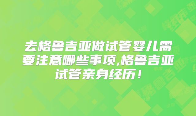 去格鲁吉亚做试管婴儿需要注意哪些事项,格鲁吉亚试管亲身经历！