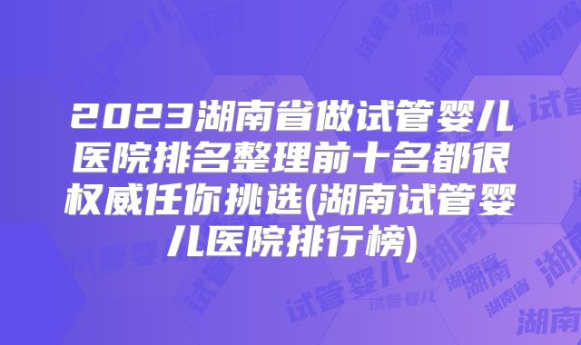 2023湖南省做试管婴儿医院排名整理前十名都很权威任你挑选(湖南试管婴儿医院排行榜)
