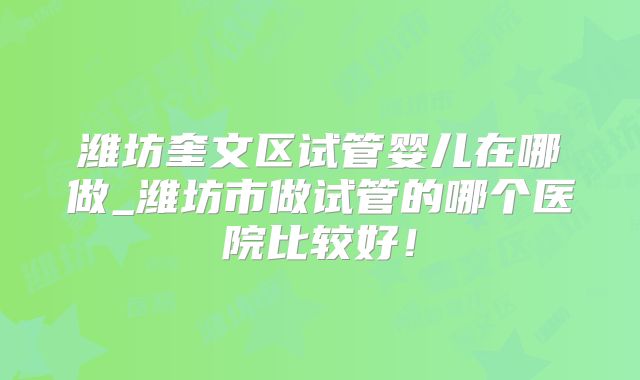 潍坊奎文区试管婴儿在哪做_潍坊市做试管的哪个医院比较好！