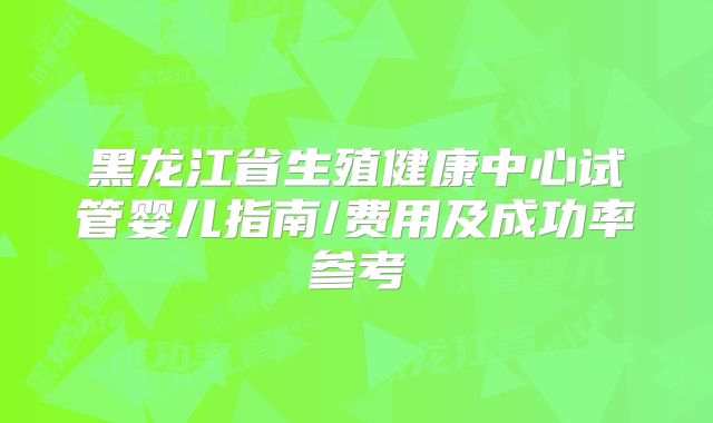 黑龙江省生殖健康中心试管婴儿指南/费用及成功率参考