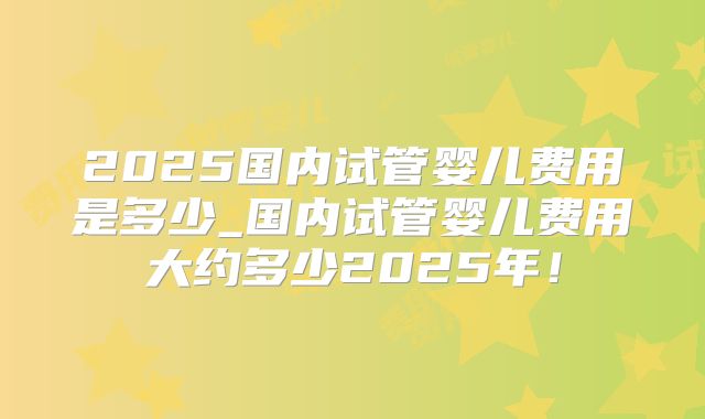 2025国内试管婴儿费用是多少_国内试管婴儿费用大约多少2025年!