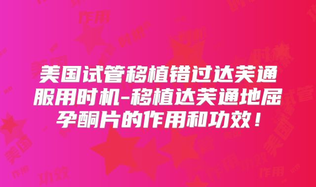 美国试管移植错过达芙通服用时机-移植达芙通地屈孕酮片的作用和功效!