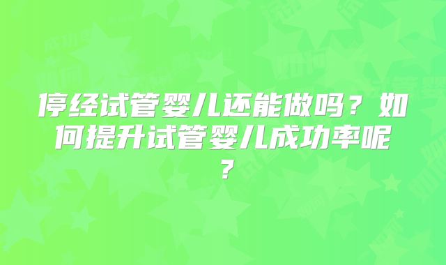 停经试管婴儿还能做吗？如何提升试管婴儿成功率呢？