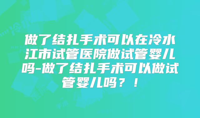 做了结扎手术可以在冷水江市试管医院做试管婴儿吗-做了结扎手术可以做试管婴儿吗？！