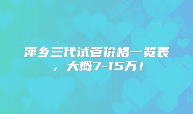 萍乡三代试管价格一览表，大概7-15万！