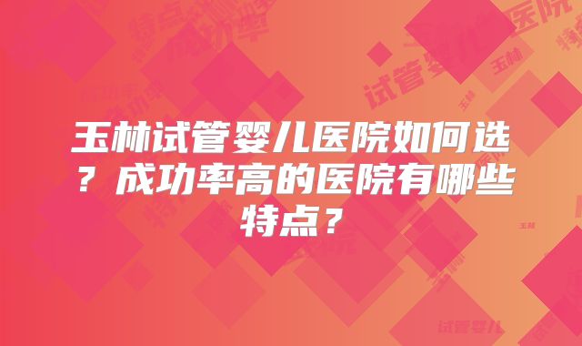 玉林试管婴儿医院如何选？成功率高的医院有哪些特点？