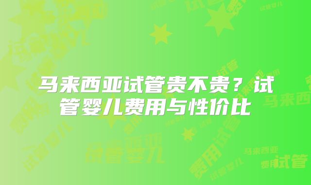 马来西亚试管贵不贵？试管婴儿费用与性价比
