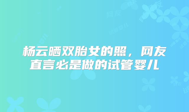 杨云晒双胎女的照，网友直言必是做的试管婴儿