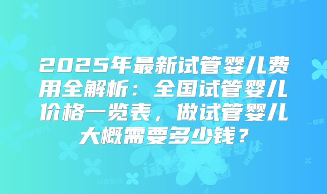 2025年最新试管婴儿费用全解析:全国试管婴儿价格一览表,做试管婴儿大概需要多少钱?