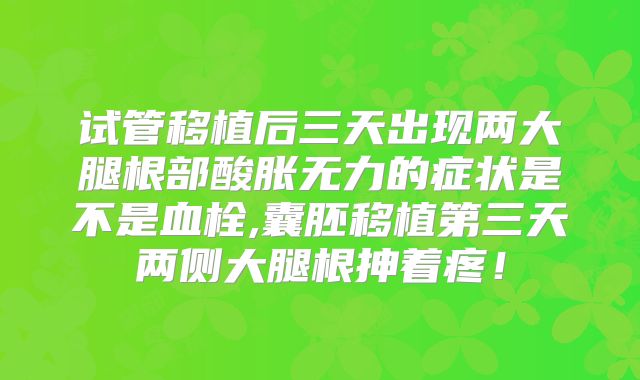 试管移植后三天出现两大腿根部酸胀无力的症状是不是血栓,囊胚移植第三天两侧大腿根抻着疼!