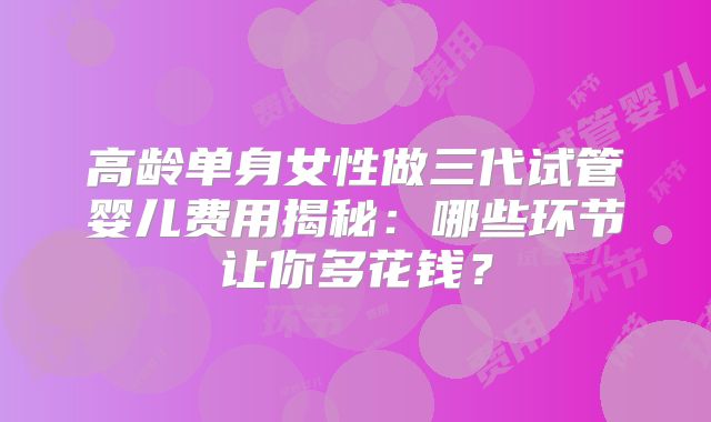 高龄单身女性做三代试管婴儿费用揭秘：哪些环节让你多花钱？