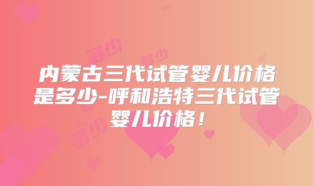 内蒙古三代试管婴儿价格是多少-呼和浩特三代试管婴儿价格！