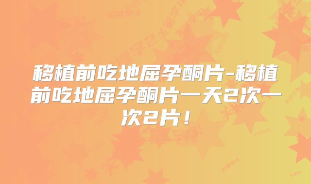 移植前吃地屈孕酮片-移植前吃地屈孕酮片一天2次一次2片！