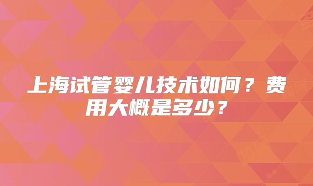 上海试管婴儿技术如何？费用大概是多少？