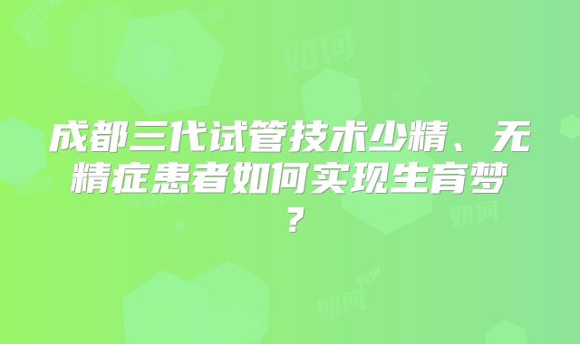 成都三代试管技术少精、无精症患者如何实现生育梦？