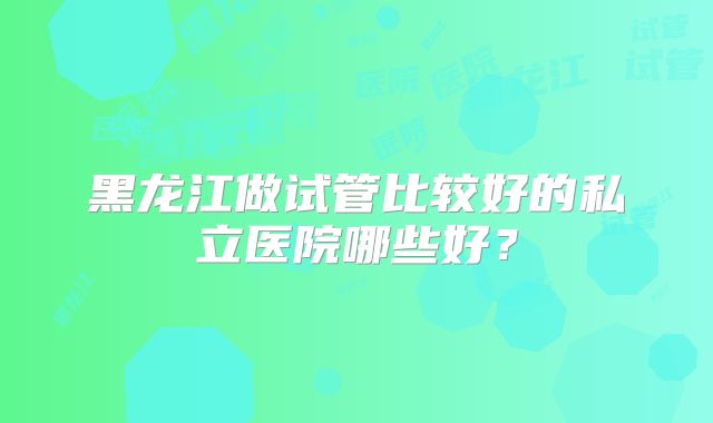 黑龙江做试管比较好的私立医院哪些好？