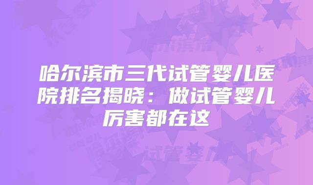 哈尔滨市三代试管婴儿医院排名揭晓：做试管婴儿厉害都在这