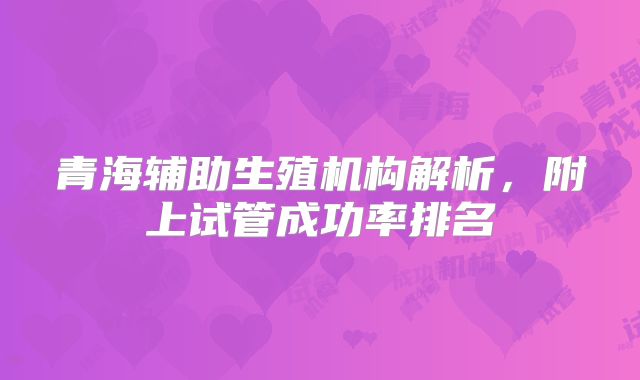 青海辅助生殖机构解析，附上试管成功率排名