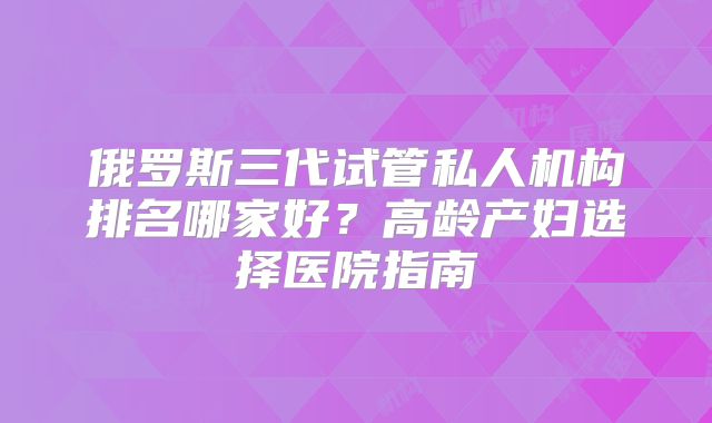 俄罗斯三代试管私人机构排名哪家好？高龄产妇选择医院指南