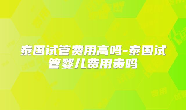 泰国试管费用高吗-泰国试管婴儿费用贵吗