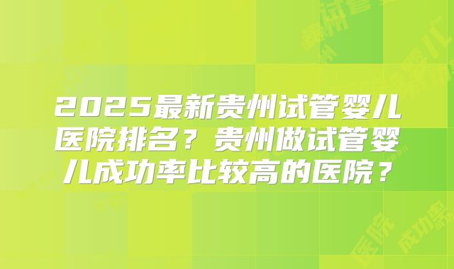 2025最新贵州试管婴儿医院排名?贵州做试管婴儿成功率比较高的医院?