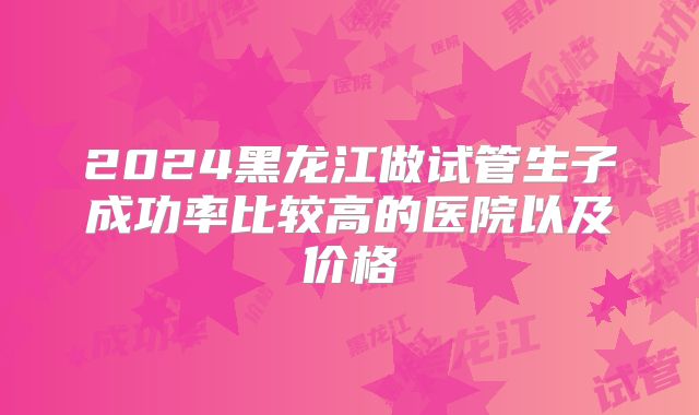 2024黑龙江做试管生子成功率比较高的医院以及价格