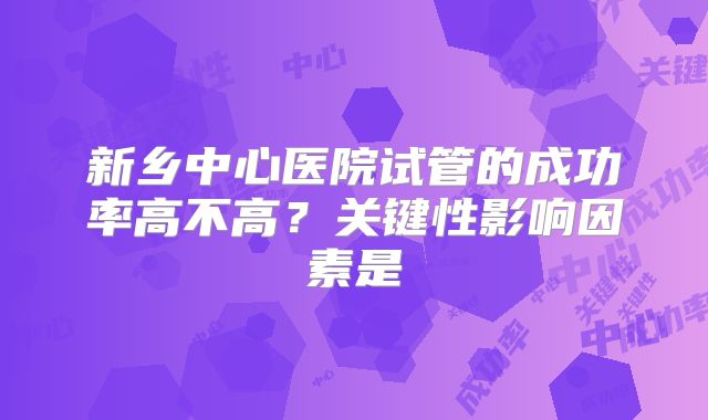新乡中心医院试管的成功率高不高？关键性影响因素是