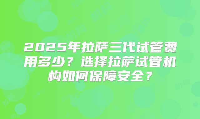 2025年拉萨三代试管费用多少？选择拉萨试管机构如何保障安全？