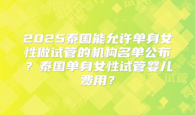 2025泰国能允许单身女性做试管的机构名单公布？泰国单身女性试管婴儿费用？