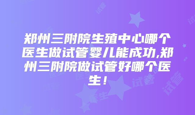 郑州三附院生殖中心哪个医生做试管婴儿能成功,郑州三附院做试管好哪个医生！