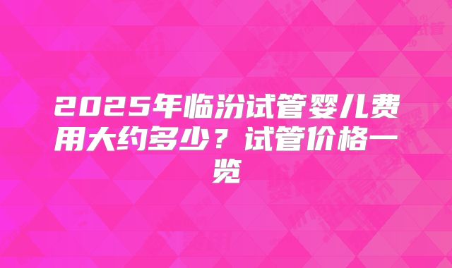 2025年临汾试管婴儿费用大约多少?试管价格一览