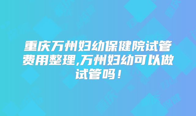 重庆万州妇幼保健院试管费用整理,万州妇幼可以做试管吗！