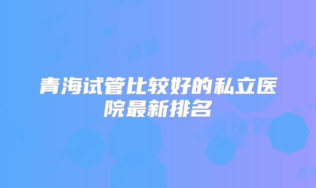青海试管比较好的私立医院最新排名