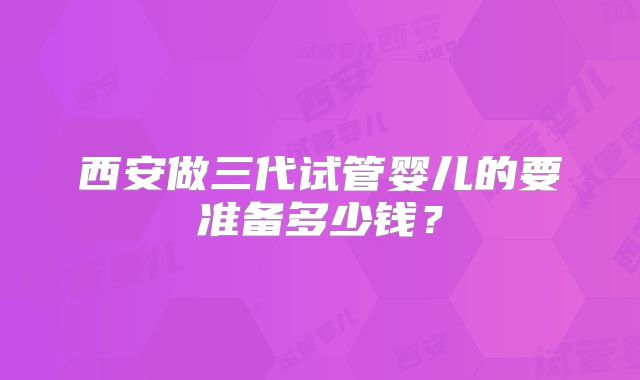 西安做三代试管婴儿的要准备多少钱？